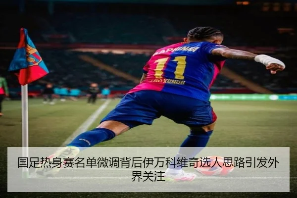 国足热身赛名单微调背后伊万科维奇选人思路引发外界关注